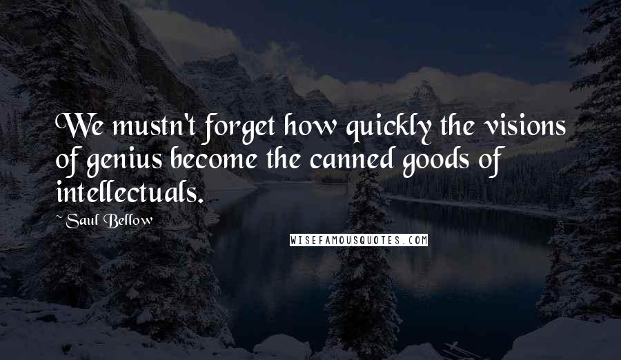 Saul Bellow Quotes: We mustn't forget how quickly the visions of genius become the canned goods of intellectuals.