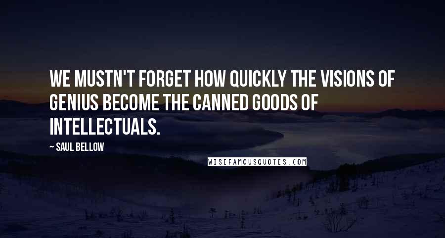 Saul Bellow Quotes: We mustn't forget how quickly the visions of genius become the canned goods of intellectuals.