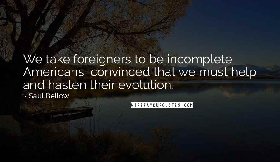 Saul Bellow Quotes: We take foreigners to be incomplete Americans convinced that we must help and hasten their evolution.