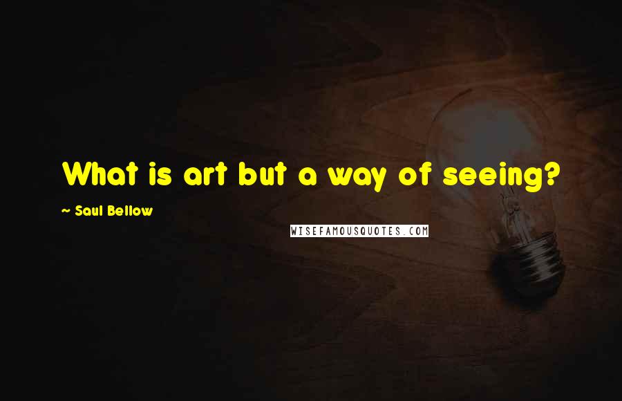 Saul Bellow Quotes: What is art but a way of seeing?