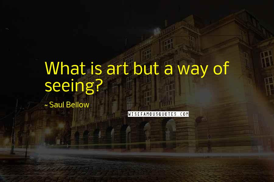 Saul Bellow Quotes: What is art but a way of seeing?