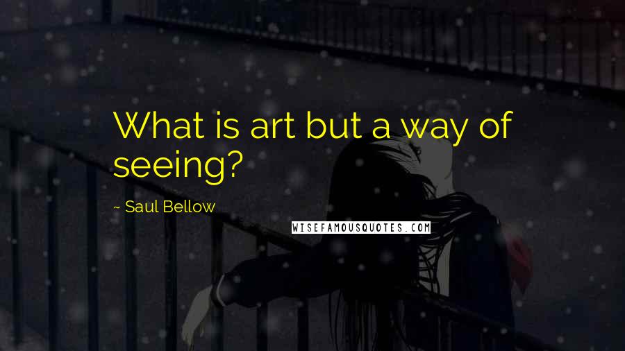 Saul Bellow Quotes: What is art but a way of seeing?