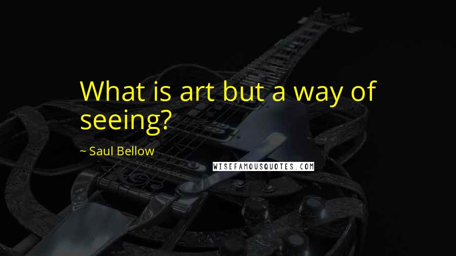 Saul Bellow Quotes: What is art but a way of seeing?