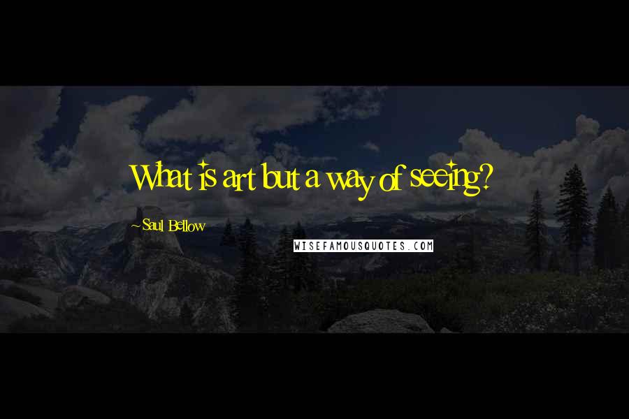 Saul Bellow Quotes: What is art but a way of seeing?