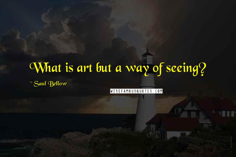 Saul Bellow Quotes: What is art but a way of seeing?