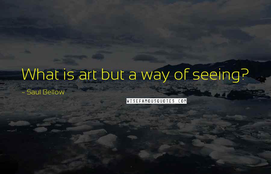 Saul Bellow Quotes: What is art but a way of seeing?