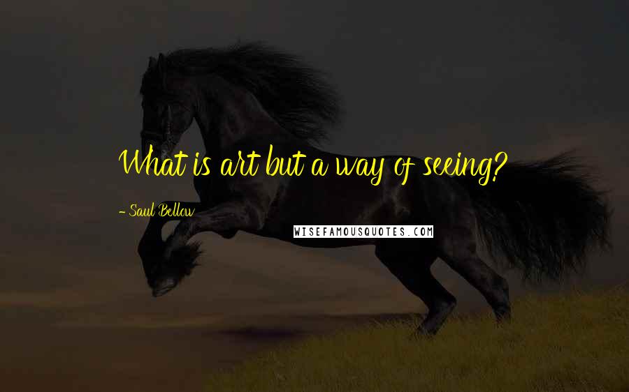 Saul Bellow Quotes: What is art but a way of seeing?