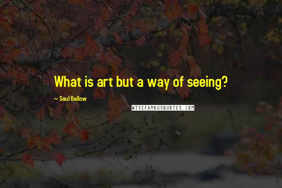 Saul Bellow Quotes: What is art but a way of seeing?