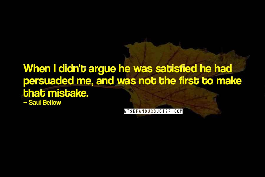 Saul Bellow Quotes: When I didn't argue he was satisfied he had persuaded me, and was not the first to make that mistake.