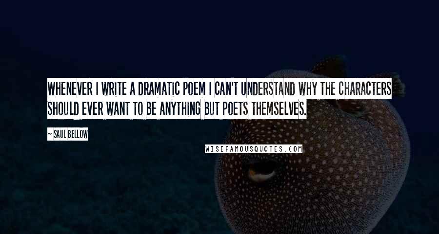 Saul Bellow Quotes: Whenever I write a dramatic poem I can't understand why the characters should ever want to be anything but poets themselves.