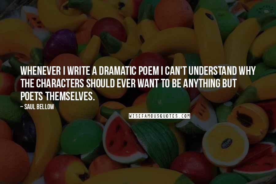 Saul Bellow Quotes: Whenever I write a dramatic poem I can't understand why the characters should ever want to be anything but poets themselves.