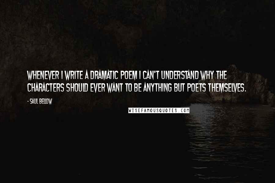 Saul Bellow Quotes: Whenever I write a dramatic poem I can't understand why the characters should ever want to be anything but poets themselves.