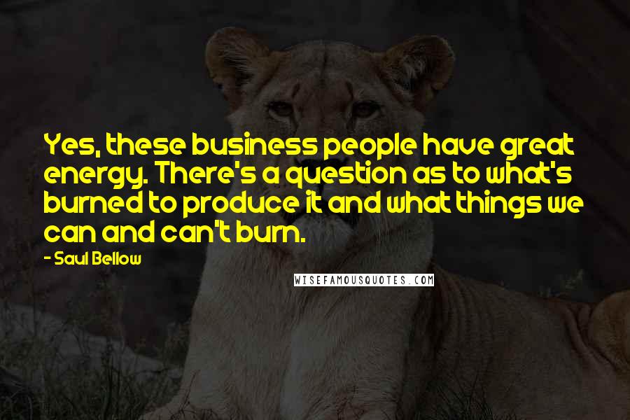 Saul Bellow Quotes: Yes, these business people have great energy. There's a question as to what's burned to produce it and what things we can and can't burn.
