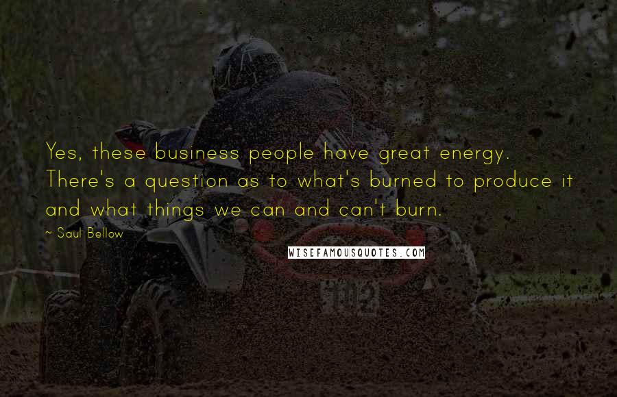 Saul Bellow Quotes: Yes, these business people have great energy. There's a question as to what's burned to produce it and what things we can and can't burn.