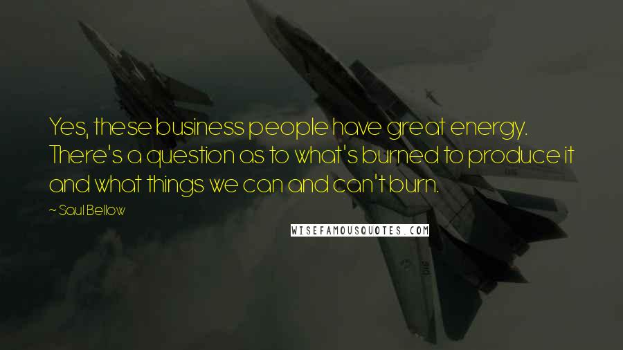 Saul Bellow Quotes: Yes, these business people have great energy. There's a question as to what's burned to produce it and what things we can and can't burn.