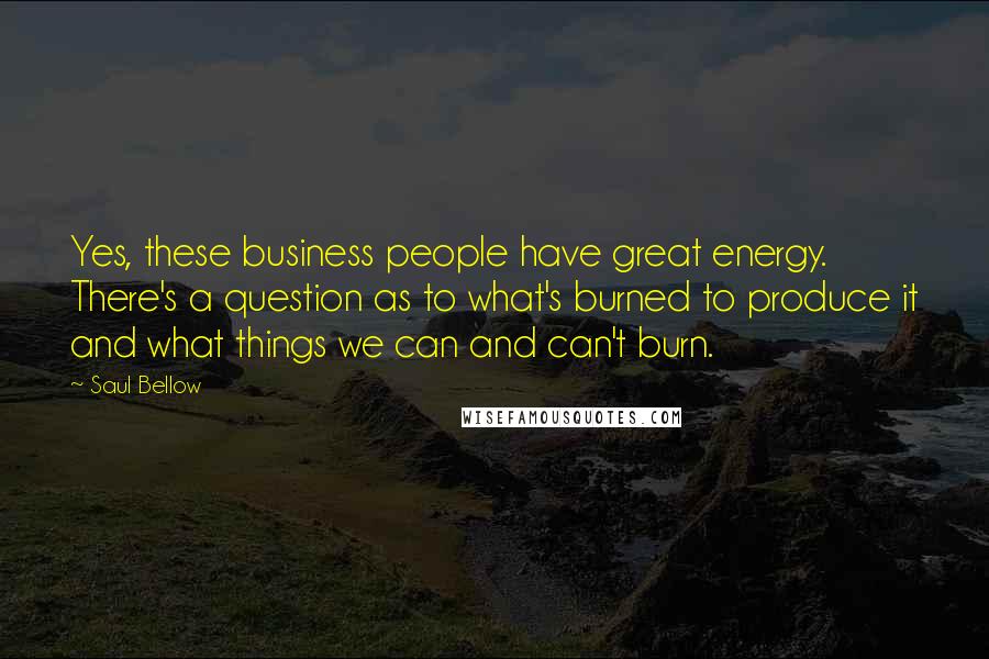 Saul Bellow Quotes: Yes, these business people have great energy. There's a question as to what's burned to produce it and what things we can and can't burn.