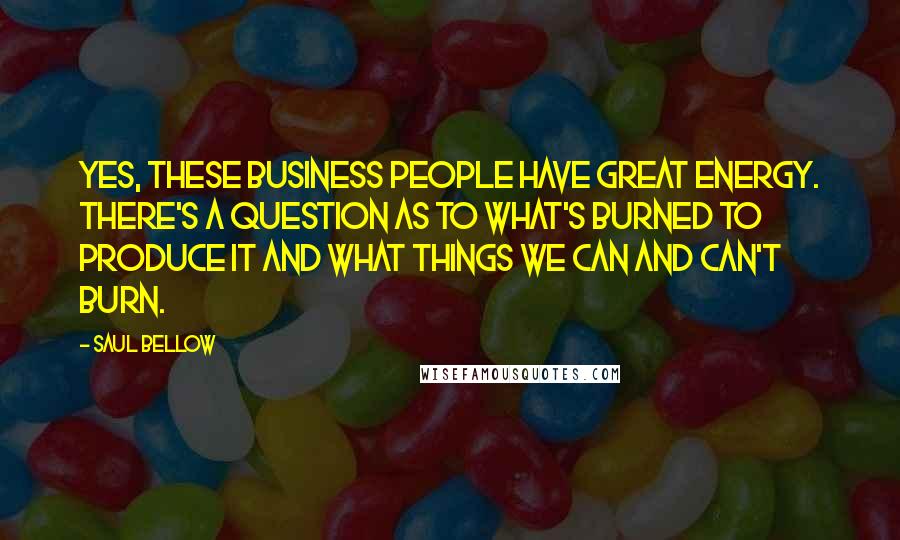 Saul Bellow Quotes: Yes, these business people have great energy. There's a question as to what's burned to produce it and what things we can and can't burn.