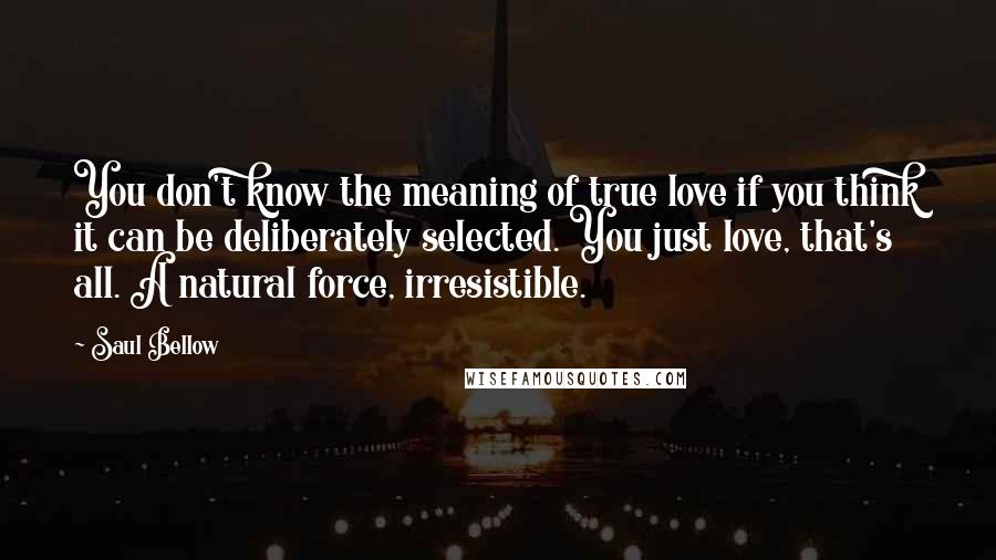 Saul Bellow Quotes: You don't know the meaning of true love if you think it can be deliberately selected. You just love, that's all. A natural force, irresistible.