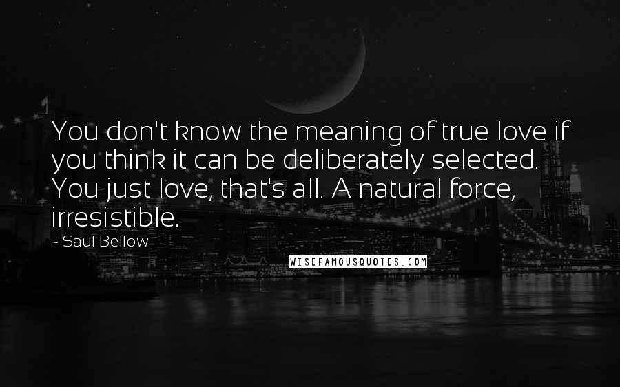 Saul Bellow Quotes: You don't know the meaning of true love if you think it can be deliberately selected. You just love, that's all. A natural force, irresistible.