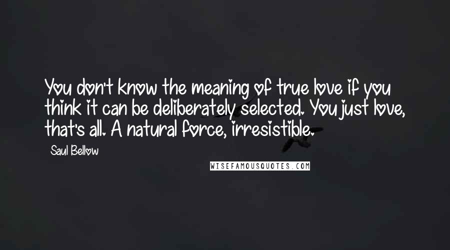 Saul Bellow Quotes: You don't know the meaning of true love if you think it can be deliberately selected. You just love, that's all. A natural force, irresistible.