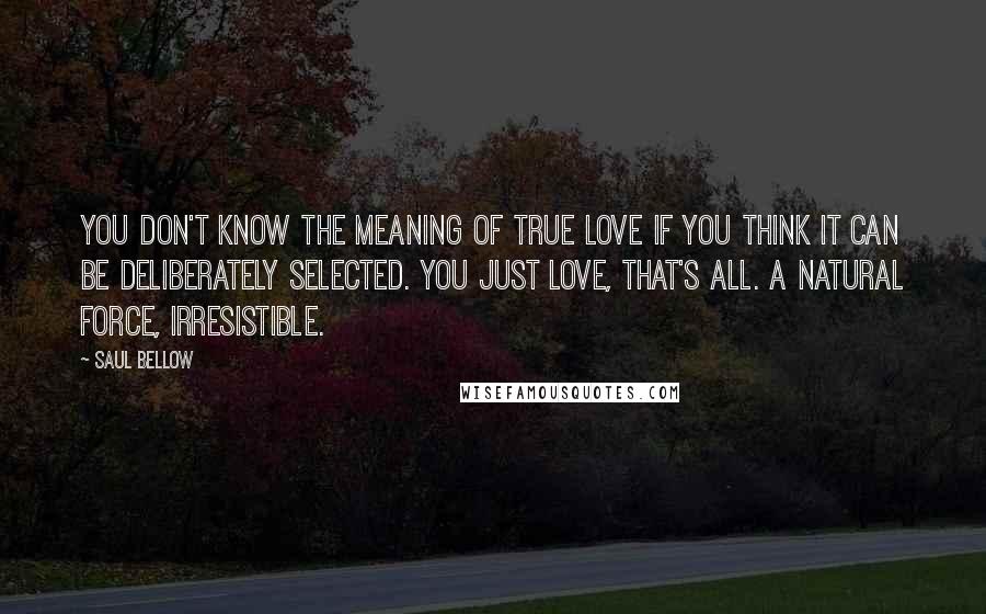 Saul Bellow Quotes: You don't know the meaning of true love if you think it can be deliberately selected. You just love, that's all. A natural force, irresistible.