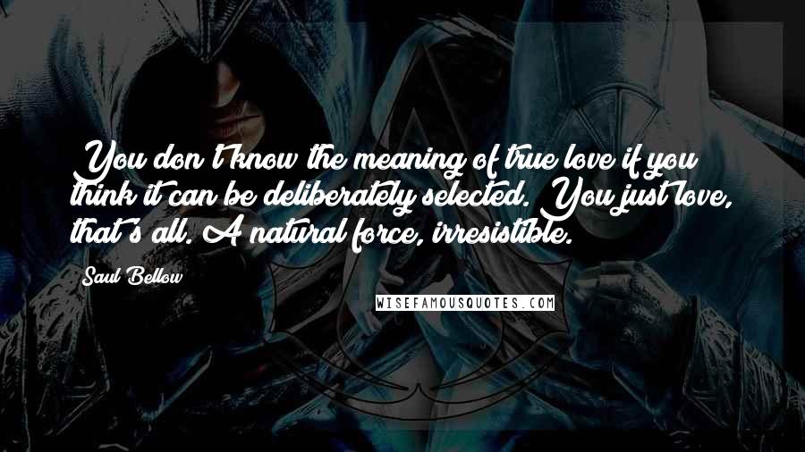 Saul Bellow Quotes: You don't know the meaning of true love if you think it can be deliberately selected. You just love, that's all. A natural force, irresistible.