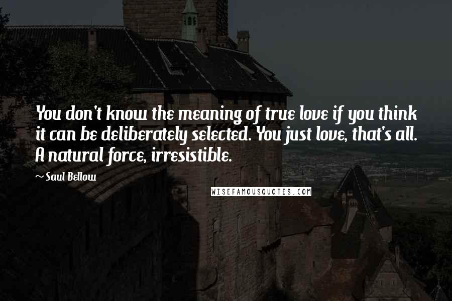 Saul Bellow Quotes: You don't know the meaning of true love if you think it can be deliberately selected. You just love, that's all. A natural force, irresistible.