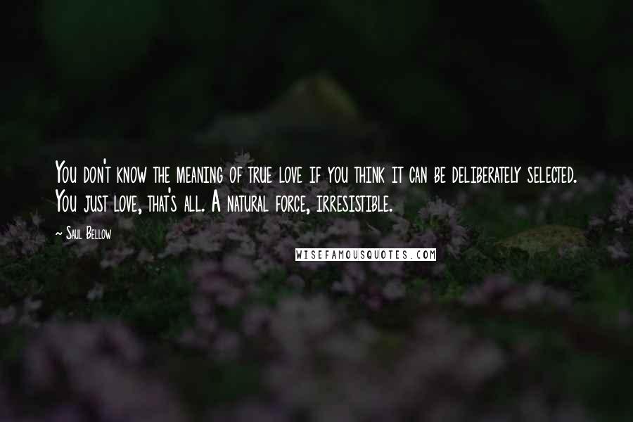 Saul Bellow Quotes: You don't know the meaning of true love if you think it can be deliberately selected. You just love, that's all. A natural force, irresistible.