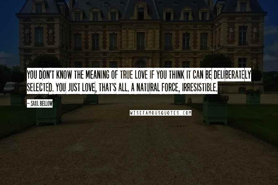 Saul Bellow Quotes: You don't know the meaning of true love if you think it can be deliberately selected. You just love, that's all. A natural force, irresistible.