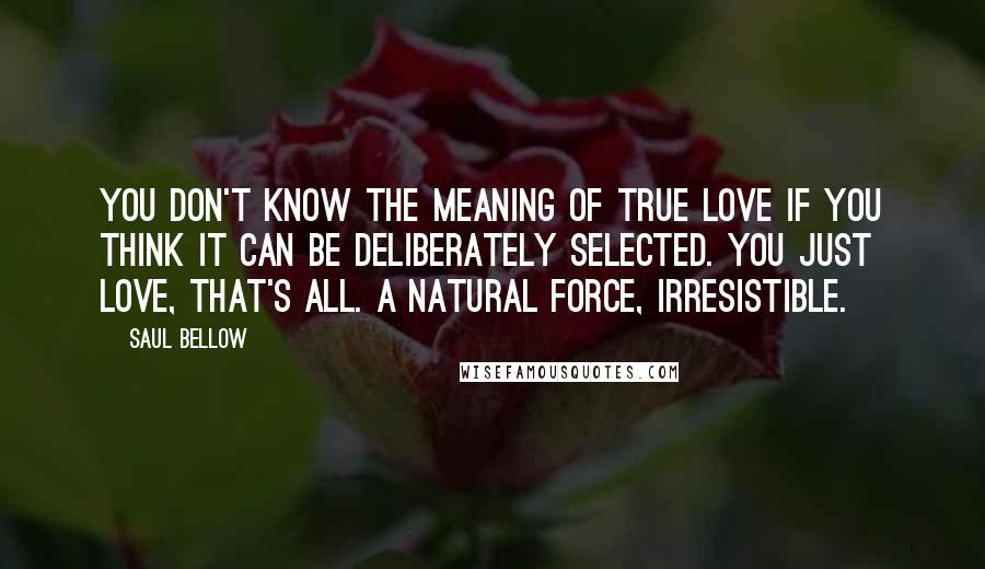 Saul Bellow Quotes: You don't know the meaning of true love if you think it can be deliberately selected. You just love, that's all. A natural force, irresistible.
