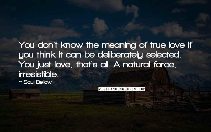 Saul Bellow Quotes: You don't know the meaning of true love if you think it can be deliberately selected. You just love, that's all. A natural force, irresistible.