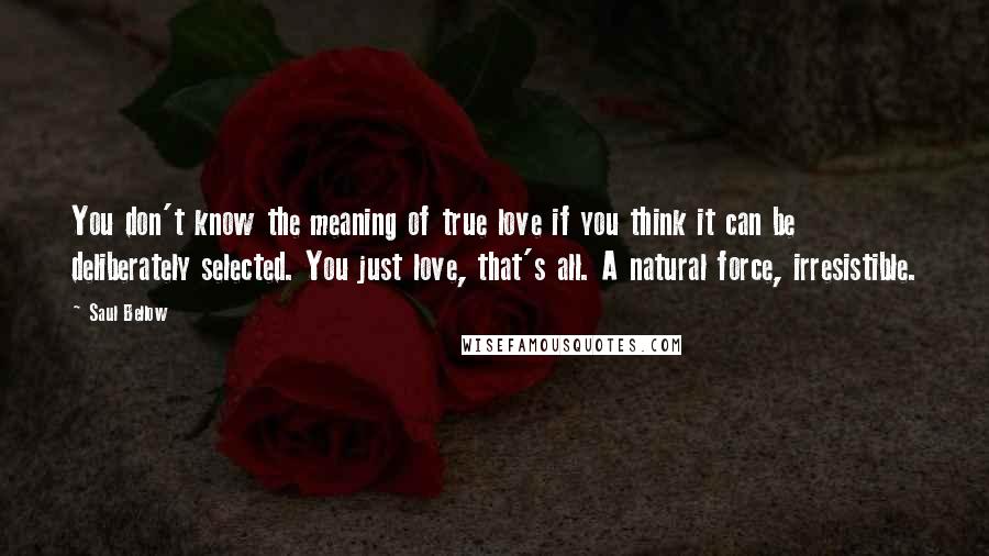 Saul Bellow Quotes: You don't know the meaning of true love if you think it can be deliberately selected. You just love, that's all. A natural force, irresistible.