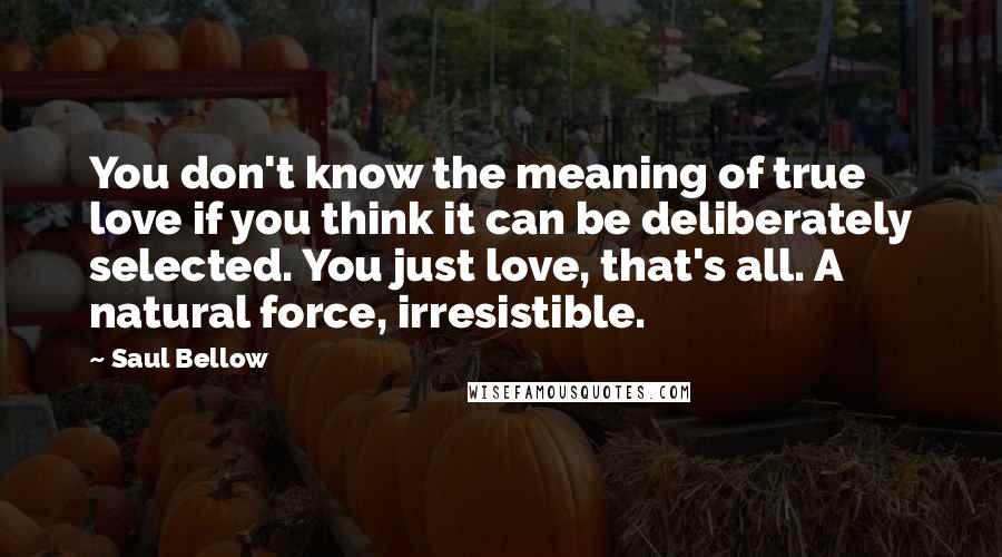 Saul Bellow Quotes: You don't know the meaning of true love if you think it can be deliberately selected. You just love, that's all. A natural force, irresistible.