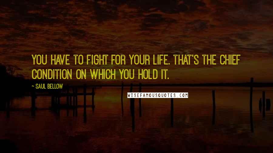 Saul Bellow Quotes: You have to fight for your life. That's the chief condition on which you hold it.
