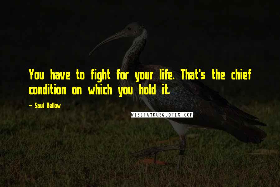 Saul Bellow Quotes: You have to fight for your life. That's the chief condition on which you hold it.