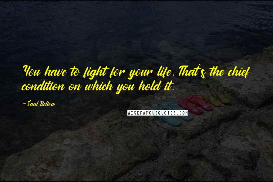 Saul Bellow Quotes: You have to fight for your life. That's the chief condition on which you hold it.