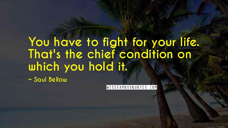 Saul Bellow Quotes: You have to fight for your life. That's the chief condition on which you hold it.