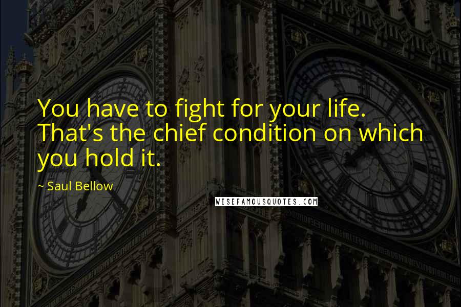 Saul Bellow Quotes: You have to fight for your life. That's the chief condition on which you hold it.