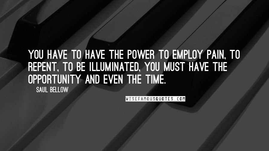 Saul Bellow Quotes: You have to have the power to employ pain, to repent, to be illuminated, you must have the opportunity and even the time.