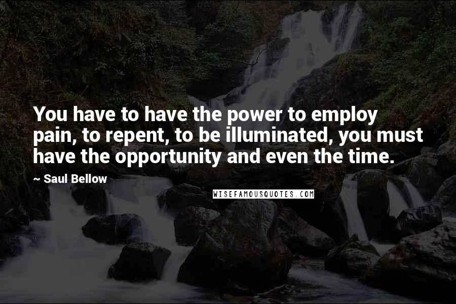 Saul Bellow Quotes: You have to have the power to employ pain, to repent, to be illuminated, you must have the opportunity and even the time.