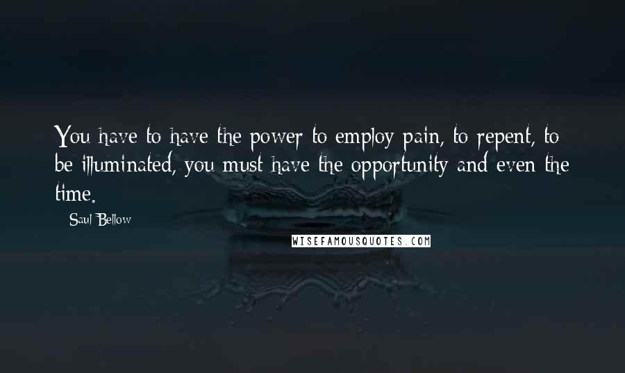 Saul Bellow Quotes: You have to have the power to employ pain, to repent, to be illuminated, you must have the opportunity and even the time.