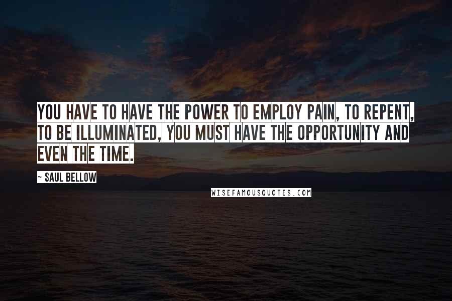 Saul Bellow Quotes: You have to have the power to employ pain, to repent, to be illuminated, you must have the opportunity and even the time.