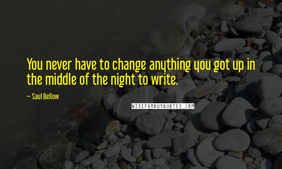 Saul Bellow Quotes: You never have to change anything you got up in the middle of the night to write.