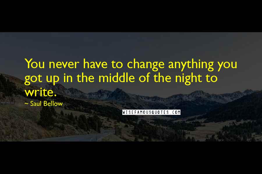 Saul Bellow Quotes: You never have to change anything you got up in the middle of the night to write.