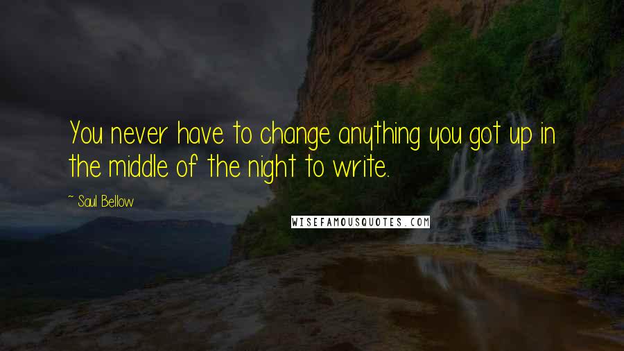 Saul Bellow Quotes: You never have to change anything you got up in the middle of the night to write.