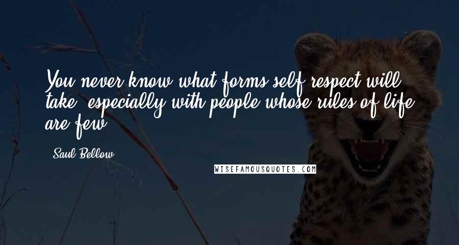 Saul Bellow Quotes: You never know what forms self-respect will take, especially with people whose rules of life are few.