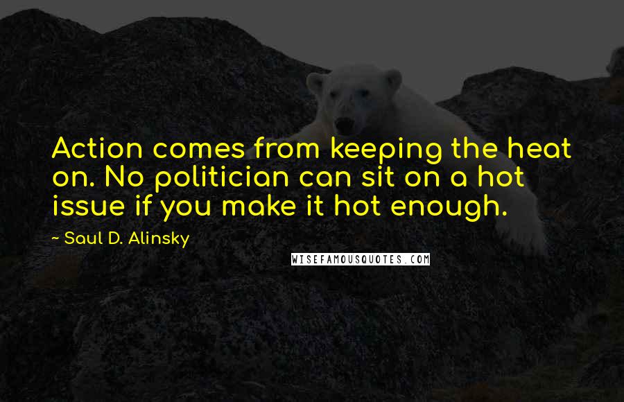 Saul D. Alinsky Quotes: Action comes from keeping the heat on. No politician can sit on a hot issue if you make it hot enough.