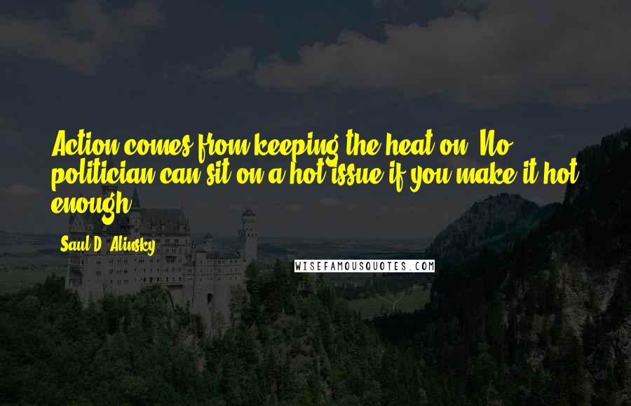 Saul D. Alinsky Quotes: Action comes from keeping the heat on. No politician can sit on a hot issue if you make it hot enough.