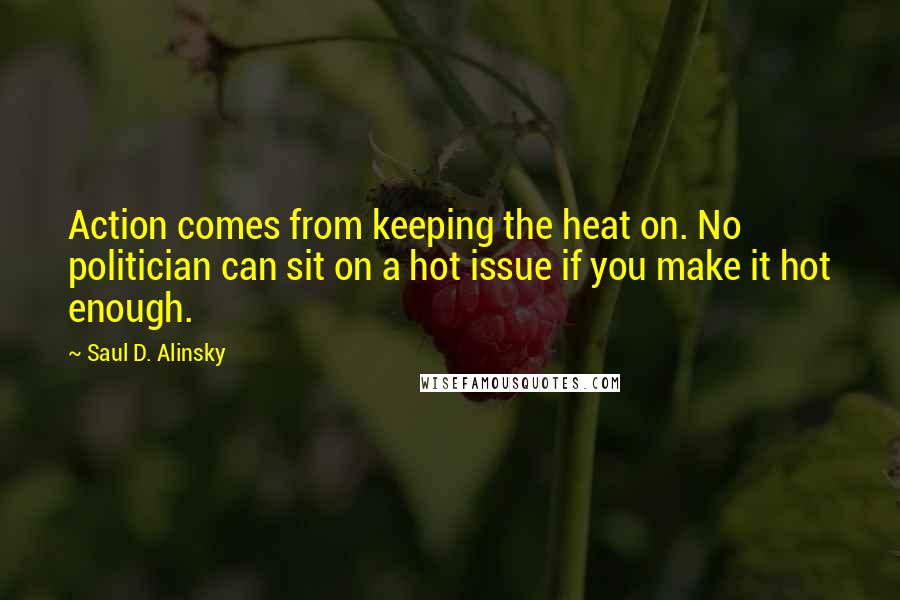 Saul D. Alinsky Quotes: Action comes from keeping the heat on. No politician can sit on a hot issue if you make it hot enough.