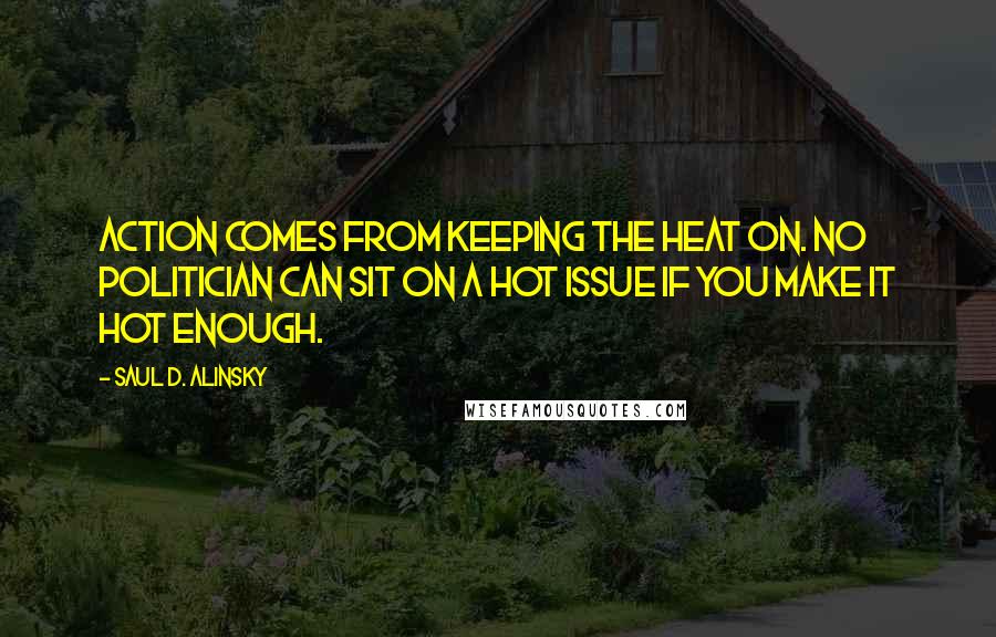 Saul D. Alinsky Quotes: Action comes from keeping the heat on. No politician can sit on a hot issue if you make it hot enough.